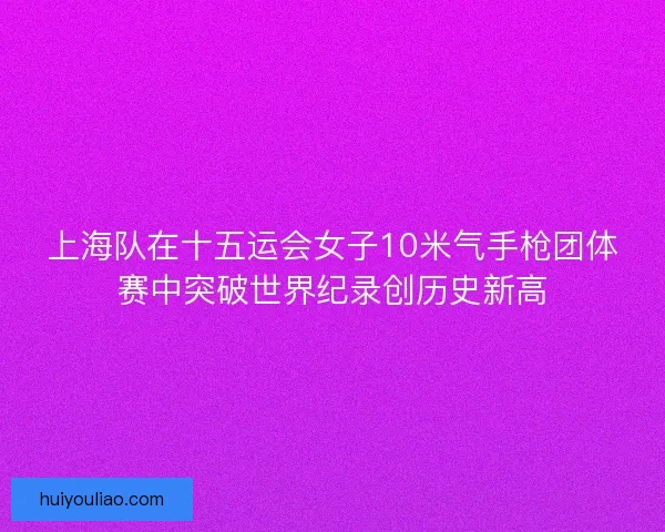 上海队在十五运会女子10米气手枪团体赛中突破世界纪录创历史新高