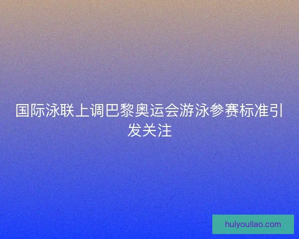 国际泳联上调巴黎奥运会游泳参赛标准引发关注 国际泳联上调巴黎奥运会游泳参赛标准引发关注