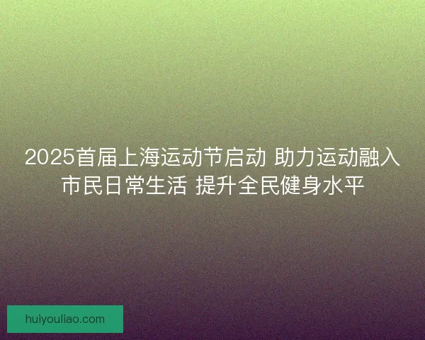 2025首届上海运动节启动 助力运动融入市民日常生活 提升全民健身水平