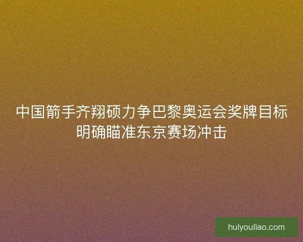 中国箭手齐翔硕力争巴黎奥运会奖牌目标明确瞄准东京赛场冲击