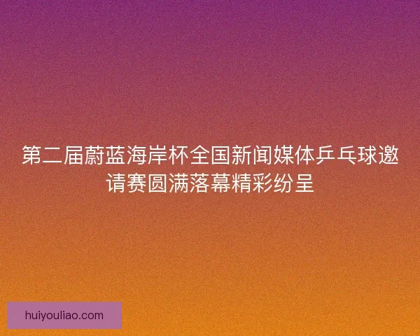 第二届蔚蓝海岸杯全国新闻媒体乒乓球邀请赛圆满落幕精彩纷呈