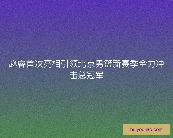 赵睿首次亮相引领北京男篮新赛季全力冲击总冠军 赵睿首次亮相引领北京男篮新赛季全力冲击总冠军