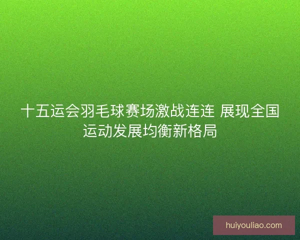 十五运会羽毛球赛场激战连连 展现全国运动发展均衡新格局 十五运会羽毛球赛场激战连连 展现全国运动发展均衡新格局