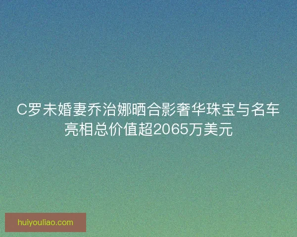 C罗未婚妻乔治娜晒合影奢华珠宝与名车亮相总价值超2065万美元 C罗未婚妻乔治娜晒合影奢华珠宝与名车亮相总价值超2065万美元