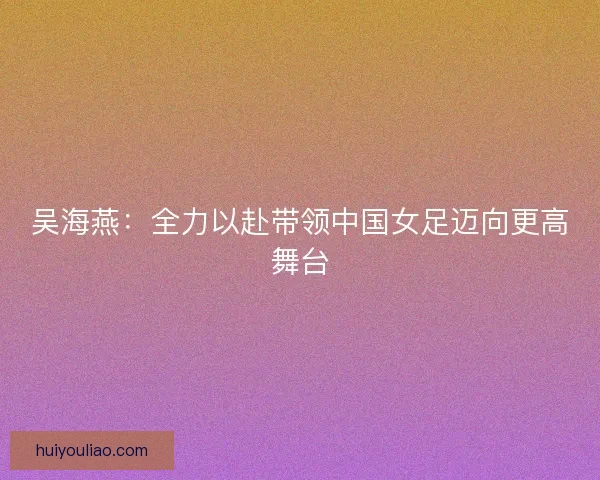 吴海燕:全力以赴带领中国女足迈向更高舞台 吴海燕:全力以赴带领中国女足迈向更高舞台