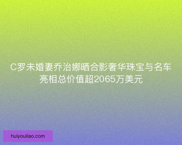 C罗未婚妻乔治娜晒合影奢华珠宝与名车亮相总价值超2065万美元 C罗未婚妻乔治娜晒合影奢华珠宝与名车亮相总价值超2065万美元