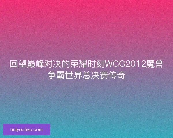 回望巅峰对决的荣耀时刻WCG2012魔兽争霸世界总决赛传奇