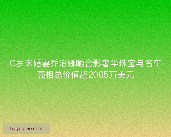 C罗未婚妻乔治娜晒合影奢华珠宝与名车亮相总价值超2065万美元 C罗未婚妻乔治娜晒合影奢华珠宝与名车亮相总价值超2065万美元